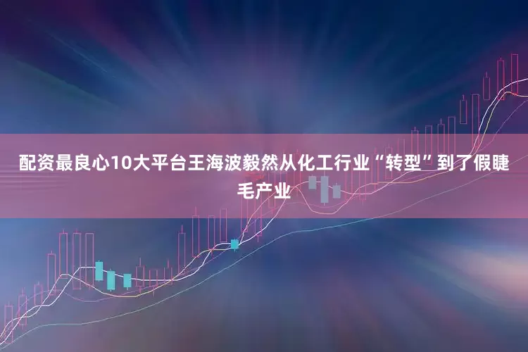配资最良心10大平台王海波毅然从化工行业“转型”到了假睫毛产业