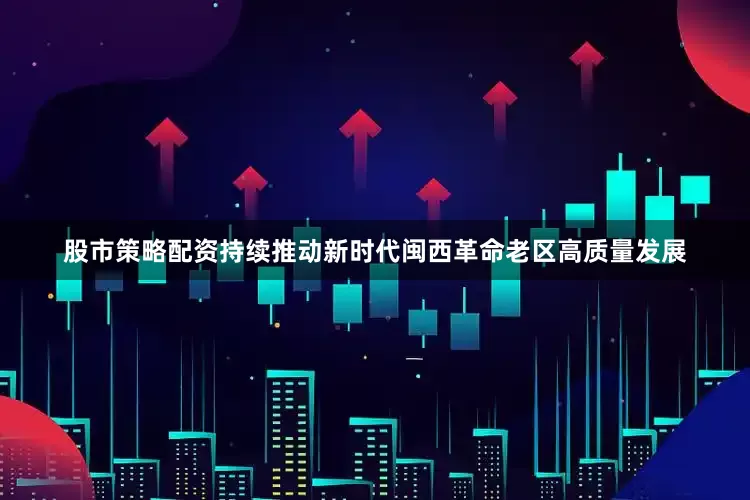 股市策略配资持续推动新时代闽西革命老区高质量发展
