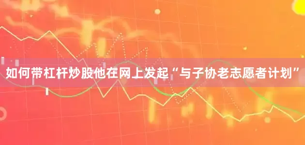 如何带杠杆炒股他在网上发起“与子协老志愿者计划”