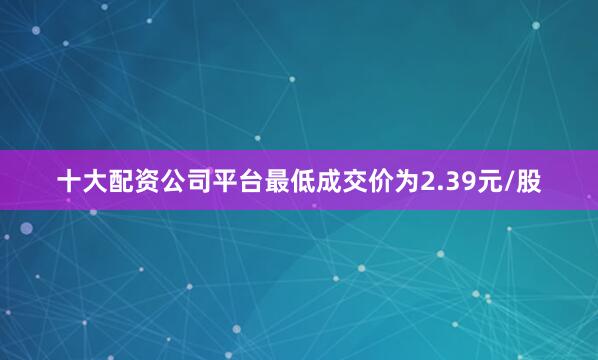 十大配资公司平台最低成交价为2.39元/股
