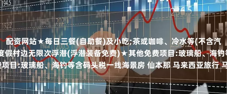 配资网站★每日三餐(自助餐)及小吃;茶或咖啡、冷水等(不含汽水和酒精饮料)★浮潜客人:在度假村边无限次浮潜(浮潜装备免费)★其他免费项目:玻璃船、海钓等含码头税一线海景房 仙本那 马来西亚旅行 马来西亚旅游