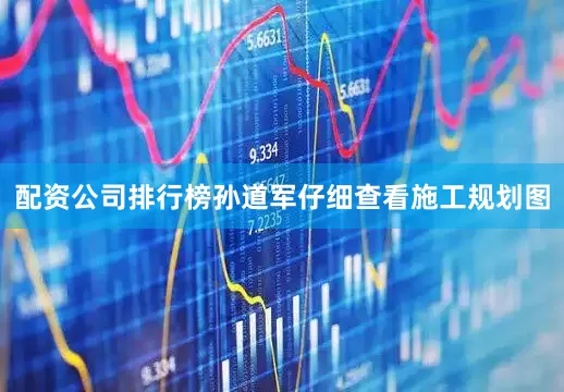 配资公司排行榜孙道军仔细查看施工规划图