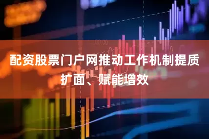 配资股票门户网推动工作机制提质扩面、赋能增效