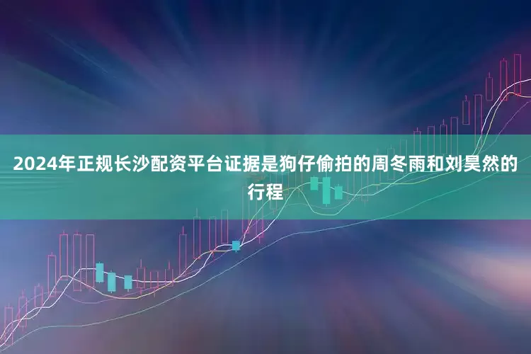 2024年正规长沙配资平台证据是狗仔偷拍的周冬雨和刘昊然的行程