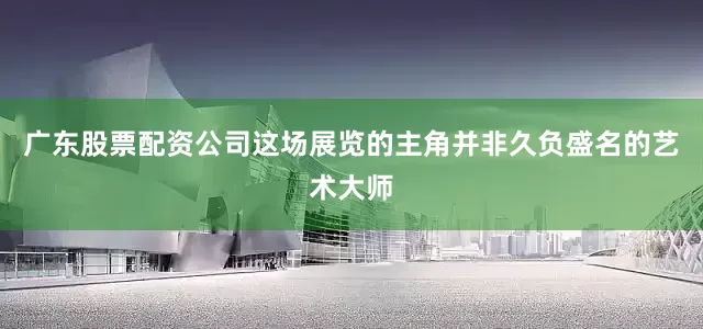 广东股票配资公司这场展览的主角并非久负盛名的艺术大师